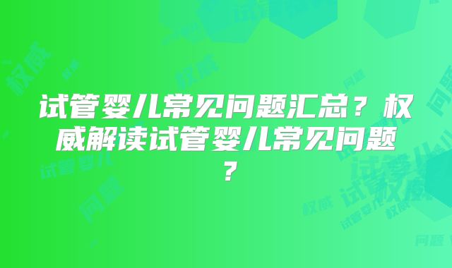 试管婴儿常见问题汇总？权威解读试管婴儿常见问题？