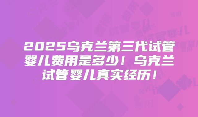 2025乌克兰第三代试管婴儿费用是多少!乌克兰试管婴儿真实经历!