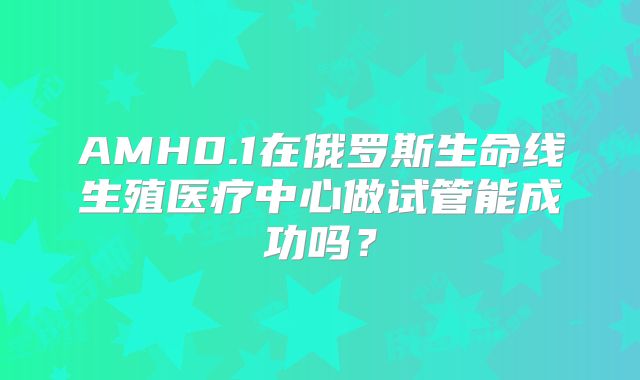 AMH0.1在俄罗斯生命线生殖医疗中心做试管能成功吗?