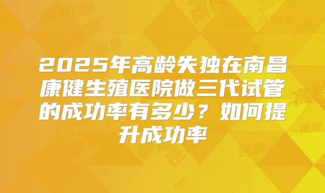 2025年高龄失独在南昌康健生殖医院做三代试管的成功率有多少？如何提升成功率