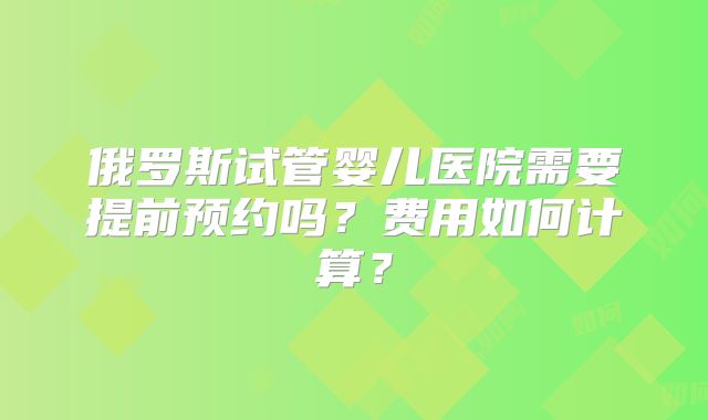 俄罗斯试管婴儿医院需要提前预约吗?费用如何计算?