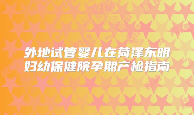 外地试管婴儿在菏泽东明妇幼保健院孕期产检指南
