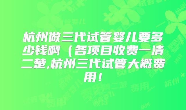 杭州做三代试管婴儿要多少钱啊(各项目收费一清二楚,杭州三代试管大概费用!