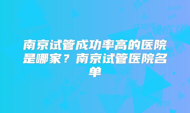 南京试管成功率高的医院是哪家?南京试管医院名单