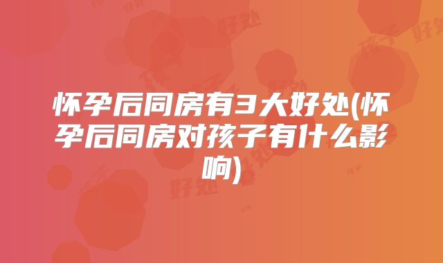 怀孕后同房有3大好处(怀孕后同房对孩子有什么影响)