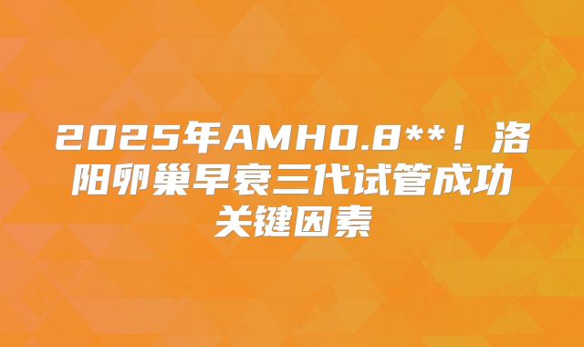 2025年AMH0.8**！洛阳卵巢早衰三代试管成功关键因素