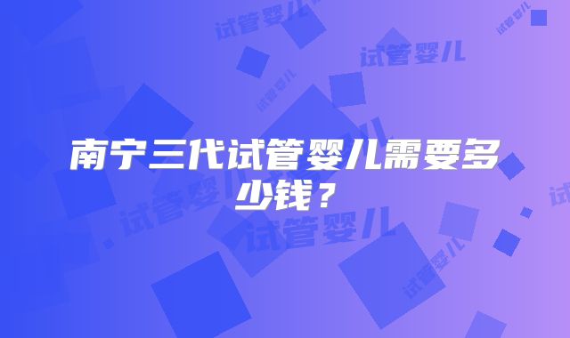 南宁三代试管婴儿需要多少钱?