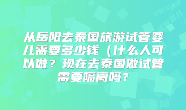 从岳阳去泰国旅游试管婴儿需要多少钱（什么人可以做？现在去泰国做试管需要隔离吗？