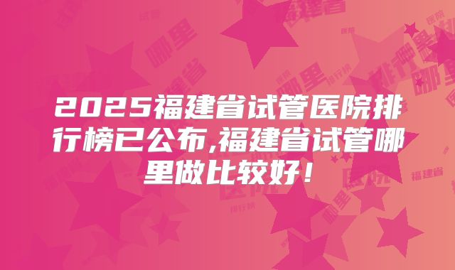 2025福建省试管医院排行榜已公布,福建省试管哪里做比较好!