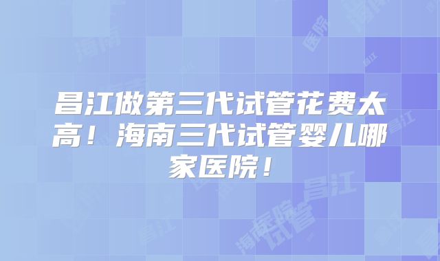 昌江做第三代试管花费太高！海南三代试管婴儿哪家医院！