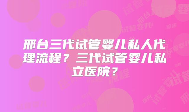 邢台三代试管婴儿私人代理流程？三代试管婴儿私立医院？