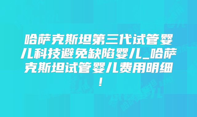 哈萨克斯坦第三代试管婴儿科技避免缺陷婴儿_哈萨克斯坦试管婴儿费用明细！