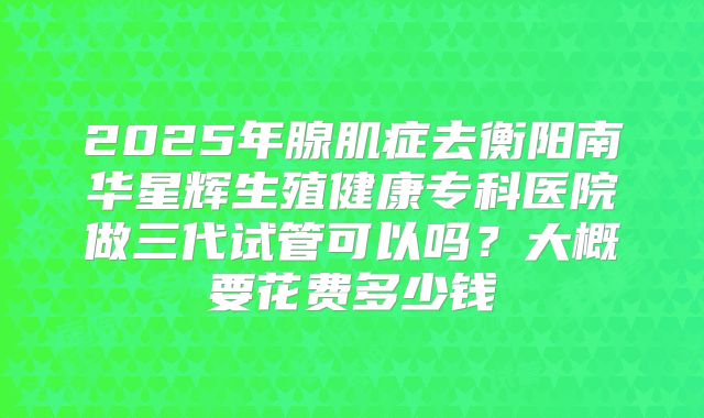 2025年腺肌症去衡阳南华星辉生殖健康专科医院做三代试管可以吗？大概要花费多少钱