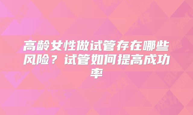 高龄女性做试管存在哪些风险?试管如何提高成功率