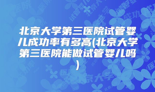 北京大学第三医院试管婴儿成功率有多高(北京大学第三医院能做试管婴儿吗)