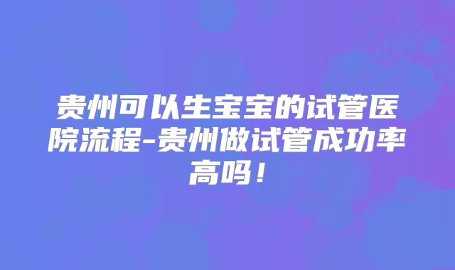 贵州可以生宝宝的试管医院流程-贵州做试管成功率高吗！