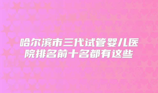 哈尔滨市三代试管婴儿医院排名前十名都有这些