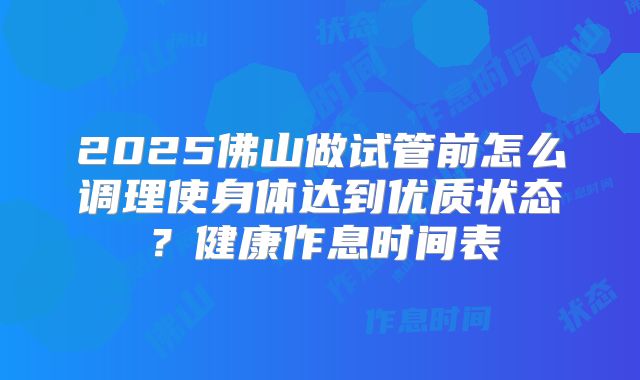 2025佛山做试管前怎么调理使身体达到优质状态?健康作息时间表