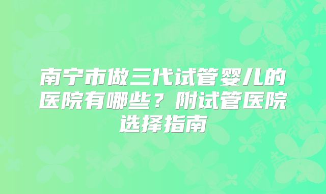 南宁市做三代试管婴儿的医院有哪些？附试管医院选择指南