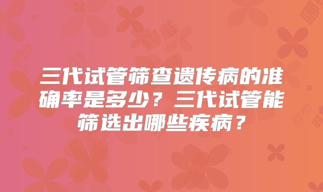 三代试管筛查遗传病的准确率是多少？三代试管能筛选出哪些疾病？