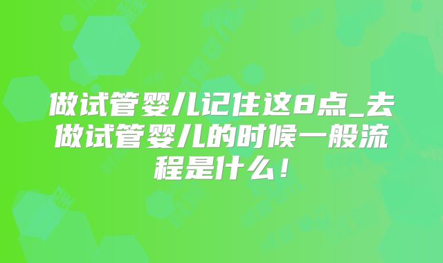 做试管婴儿记住这8点_去做试管婴儿的时候一般流程是什么!