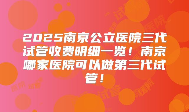 2025南京公立医院三代试管收费明细一览!南京哪家医院可以做第三代试管!