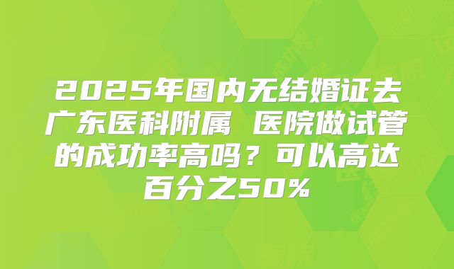 2025年国内无结婚证去广东医科附属 医院做试管的成功率高吗？可以高达百分之50%