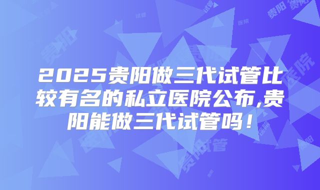 2025贵阳做三代试管比较有名的私立医院公布,贵阳能做三代试管吗!