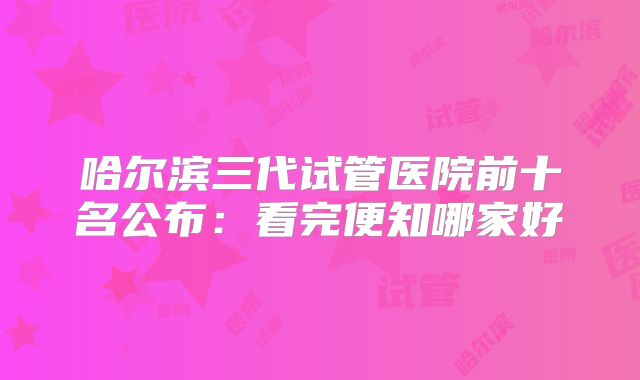 哈尔滨三代试管医院前十名公布：看完便知哪家好