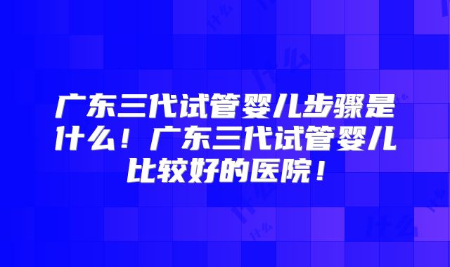 广东三代试管婴儿步骤是什么！广东三代试管婴儿比较好的医院！