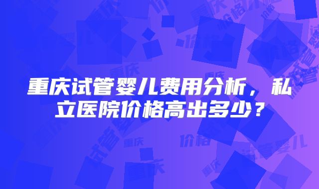 重庆试管婴儿费用分析,私立医院价格高出多少?