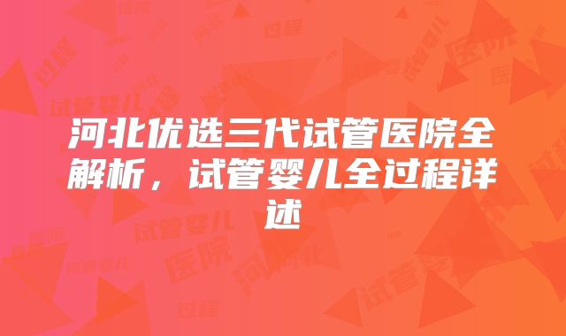河北优选三代试管医院全解析，试管婴儿全过程详述