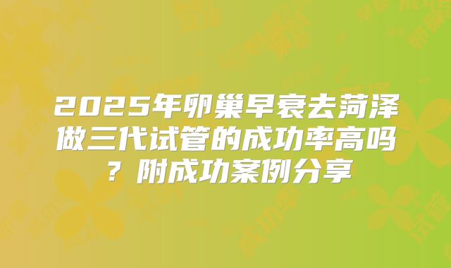 2025年卵巢早衰去菏泽做三代试管的成功率高吗？附成功案例分享
