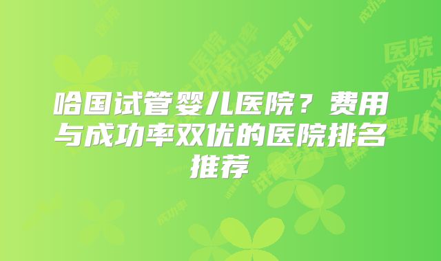 哈国试管婴儿医院？费用与成功率双优的医院排名推荐
