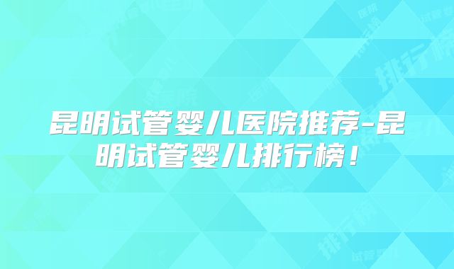 昆明试管婴儿医院推荐-昆明试管婴儿排行榜!