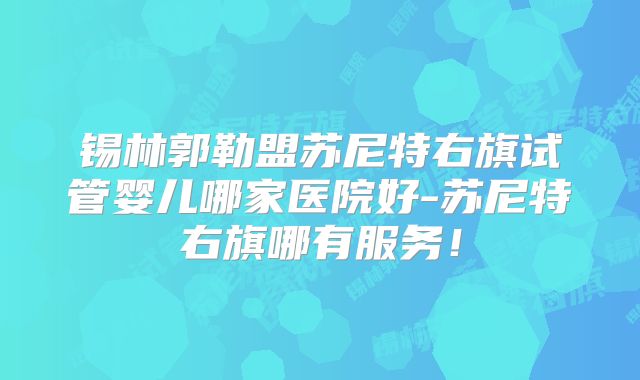 锡林郭勒盟苏尼特右旗试管婴儿哪家医院好-苏尼特右旗哪有服务！