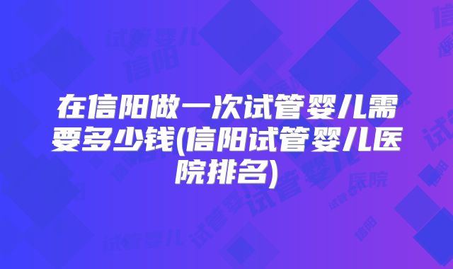 在信阳做一次试管婴儿需要多少钱(信阳试管婴儿医院排名)