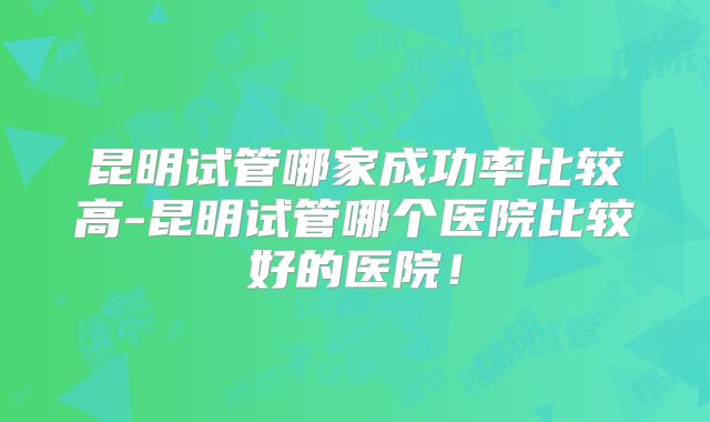 昆明试管哪家成功率比较高-昆明试管哪个医院比较好的医院！