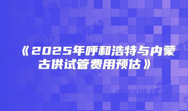 《2025年呼和浩特与内蒙古供试管费用预估》