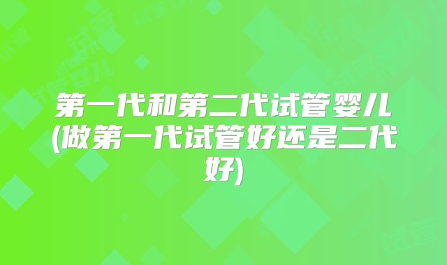 第一代和第二代试管婴儿(做第一代试管好还是二代好)