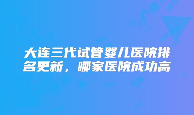 大连三代试管婴儿医院排名更新,哪家医院成功高
