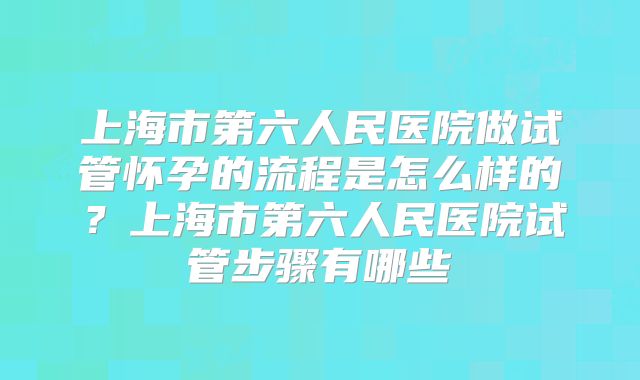 上海市第六人民医院做试管怀孕的流程是怎么样的?上海市第六人民医院试管步骤有哪些