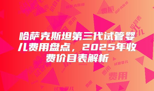 哈萨克斯坦第三代试管婴儿费用盘点，2025年收费价目表解析