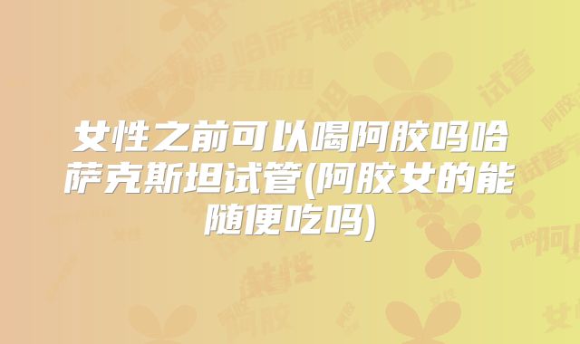 女性之前可以喝阿胶吗哈萨克斯坦试管(阿胶女的能随便吃吗)