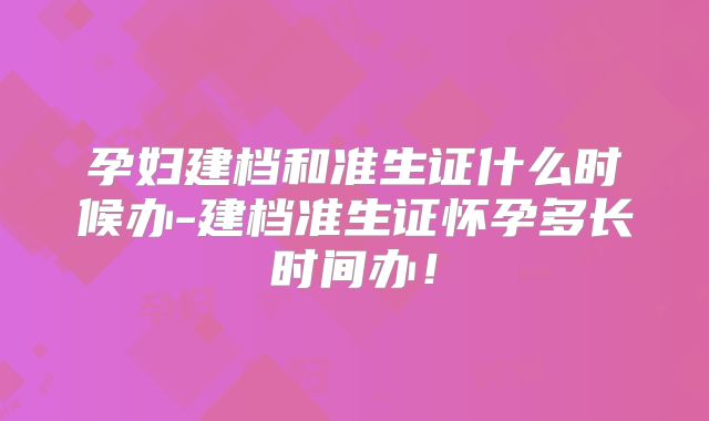 孕妇建档和准生证什么时候办-建档准生证怀孕多长时间办！