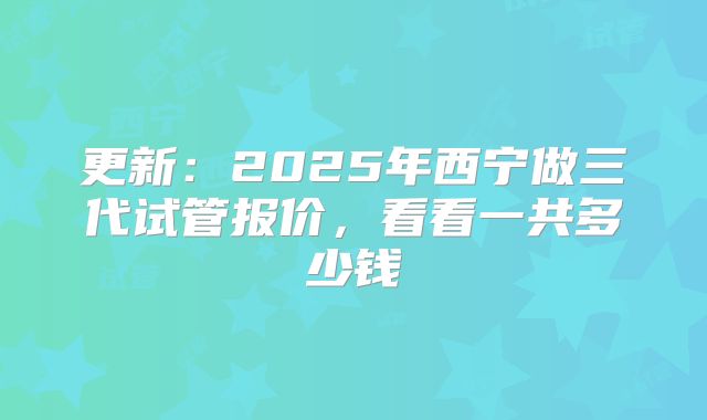 更新:2025年西宁做三代试管报价,看看一共多少钱