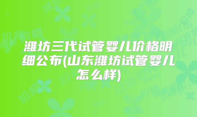 潍坊三代试管婴儿价格明细公布(山东潍坊试管婴儿怎么样)