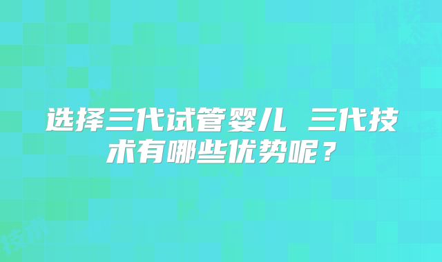选择三代试管婴儿 三代技术有哪些优势呢?