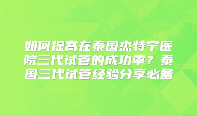 如何提高在泰国杰特宁医院三代试管的成功率?泰国三代试管经验分享必备