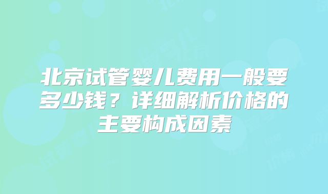 北京试管婴儿费用一般要多少钱?详细解析价格的主要构成因素